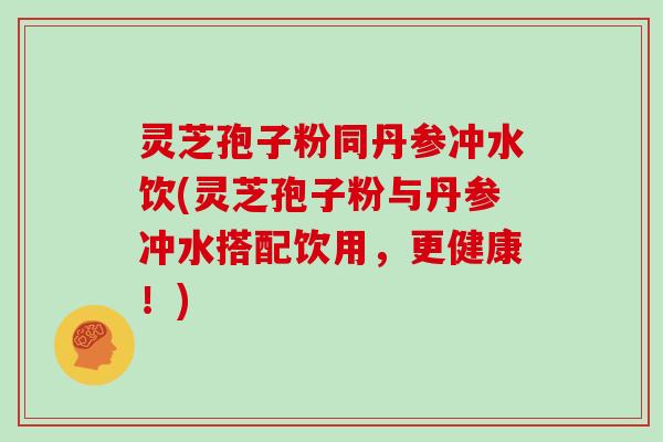 灵芝孢子粉同丹参冲水饮(灵芝孢子粉与丹参冲水搭配饮用,更健康!)