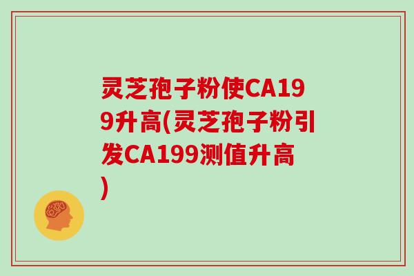 灵芝孢子粉使CA199升高(灵芝孢子粉引发CA199测值升高)