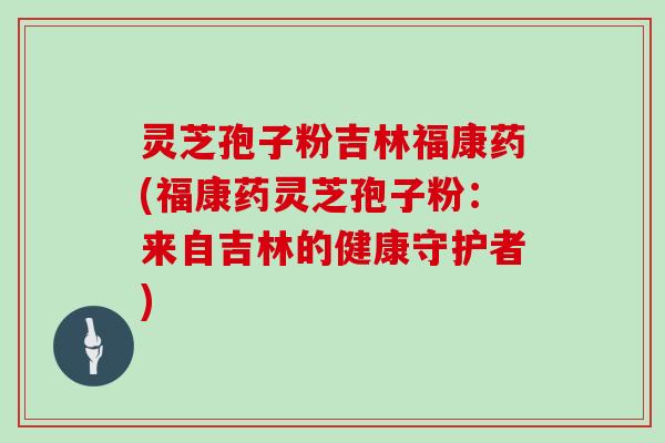 灵芝孢子粉吉林福康药(福康药灵芝孢子粉:来自吉林的健康守护者)