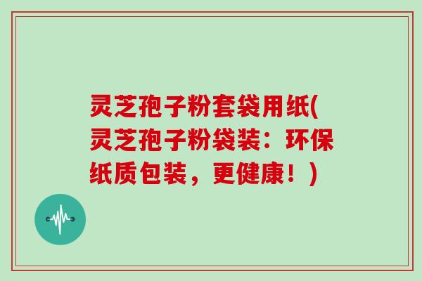灵芝孢子粉套袋用纸(灵芝孢子粉袋装:环保纸质包装,更健康!)