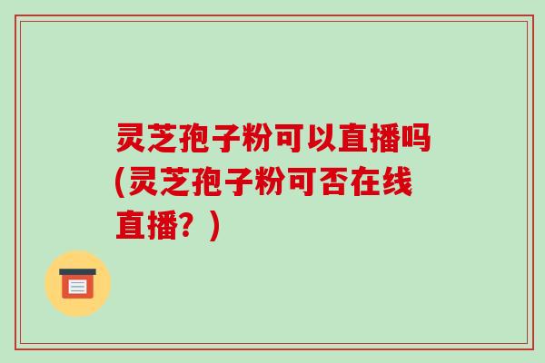 灵芝孢子粉可以直播吗(灵芝孢子粉可否在线直播？)