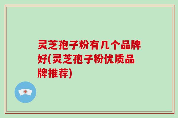 灵芝孢子粉有几个品牌好(灵芝孢子粉优质品牌推荐)