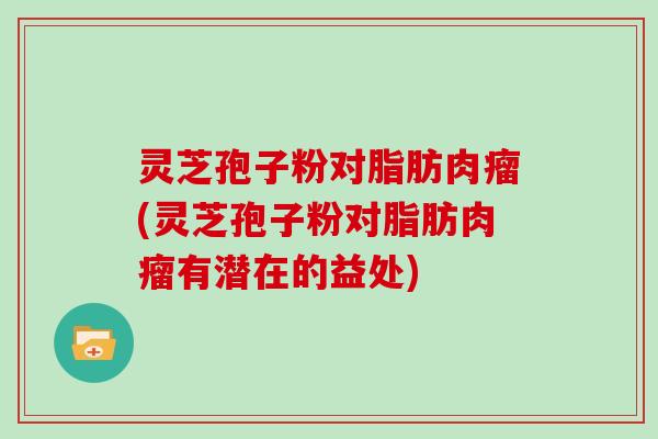 灵芝孢子粉对脂肪肉瘤(灵芝孢子粉对脂肪肉瘤有潜在的益处)