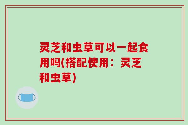 灵芝和虫草可以一起食用吗(搭配使用:灵芝和虫草)