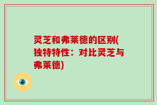 灵芝和弗莱德的区别(独特特性:对比灵芝与弗莱德)