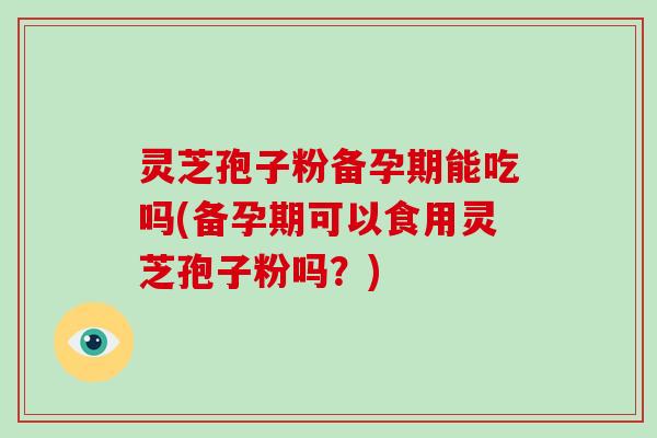 灵芝孢子粉备孕期能吃吗(备孕期可以食用灵芝孢子粉吗?)