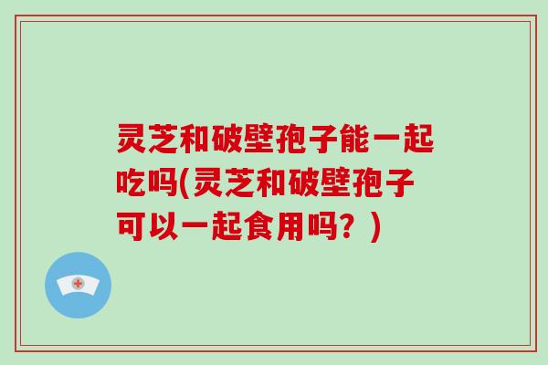 灵芝和破壁孢子能一起吃吗(灵芝和破壁孢子可以一起食用吗?)