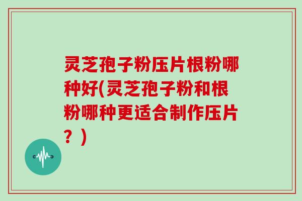 灵芝孢子粉压片根粉哪种好(灵芝孢子粉和根粉哪种更适合制作压片?)
