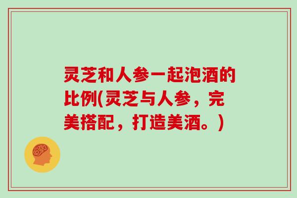 灵芝和人参一起泡酒的比例(灵芝与人参，完美搭配，打造美酒。)