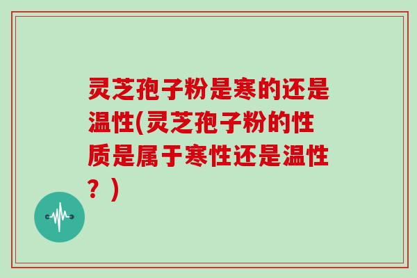 灵芝孢子粉是寒的还是温性(灵芝孢子粉的性质是属于寒性还是温性?)