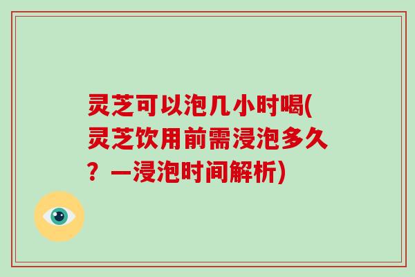 灵芝可以泡几小时喝(灵芝饮用前需浸泡多久?—浸泡时间解析)