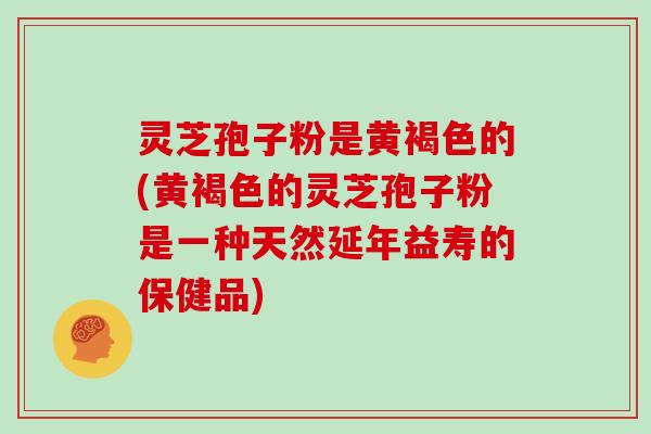 灵芝孢子粉是黄褐色的(黄褐色的灵芝孢子粉是一种天然延年益寿的保健品)