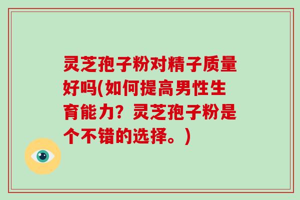 灵芝孢子粉对精子质量好吗(如何提高男性生育能力?灵芝孢子粉是个不错的选择。)