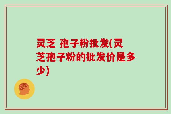 灵芝 孢子粉批发(灵芝孢子粉的批发价是多少)