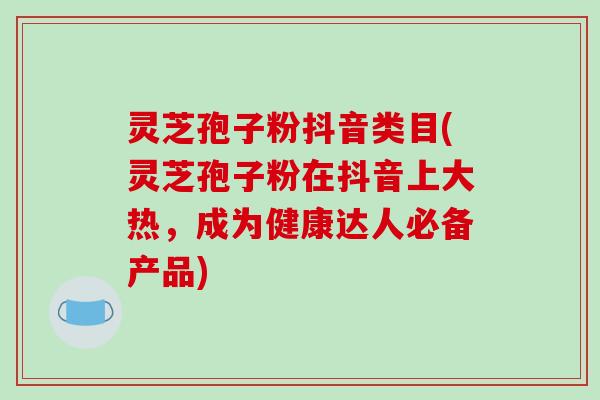 灵芝孢子粉抖音类目(灵芝孢子粉在抖音上大热,成为健康达人必备产品)