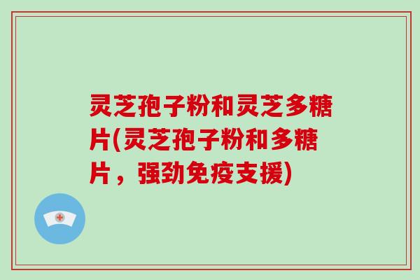 灵芝孢子粉和灵芝多糖片(灵芝孢子粉和多糖片,强劲免疫支援)