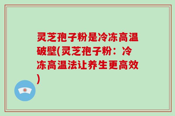 灵芝孢子粉是冷冻高温破壁(灵芝孢子粉:冷冻高温法让养生更高效)