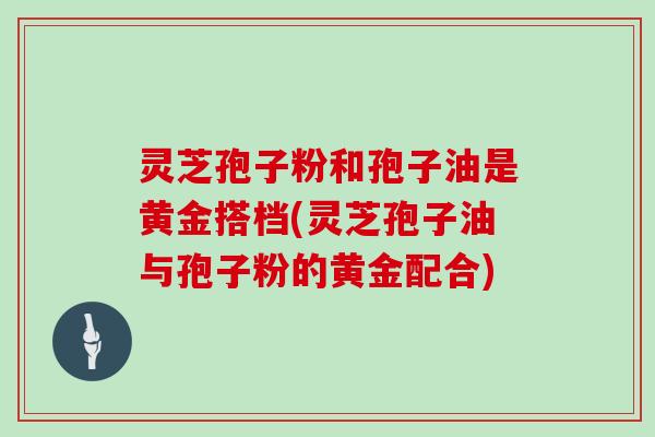 灵芝孢子粉和孢子油是黄金搭档(灵芝孢子油与孢子粉的黄金配合)