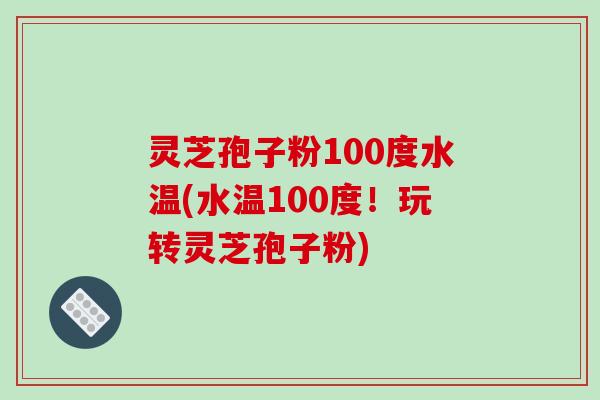 灵芝孢子粉100度水温(水温100度!玩转灵芝孢子粉)