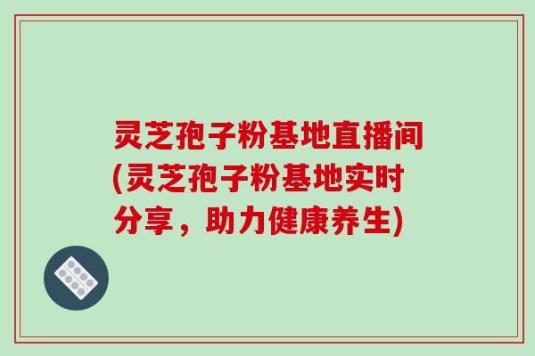 灵芝孢子粉基地直播间(灵芝孢子粉基地实时分享，助力健康养生)