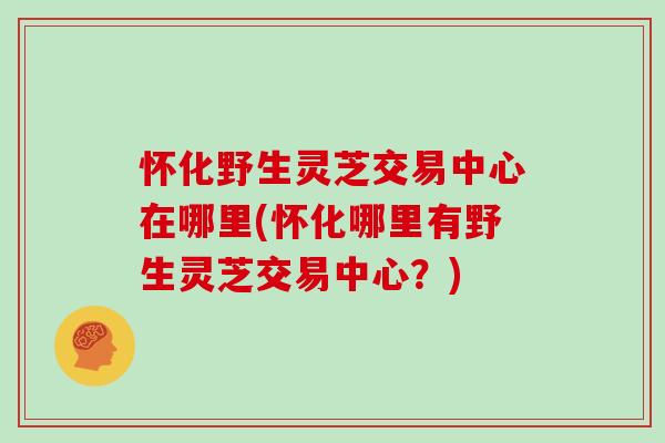 怀化野生灵芝交易中心在哪里(怀化哪里有野生灵芝交易中心?)