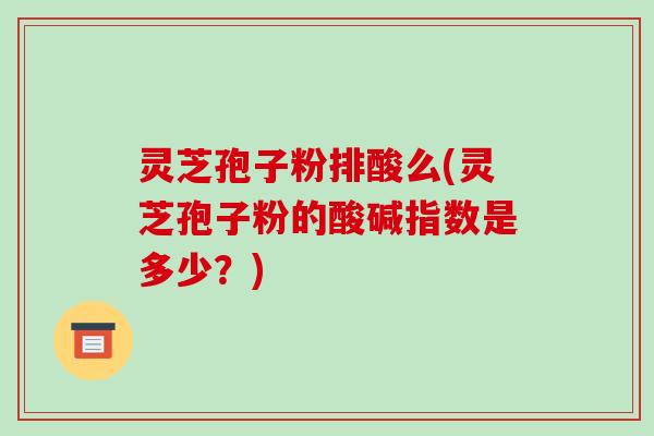 灵芝孢子粉排酸么(灵芝孢子粉的酸碱指数是多少？)