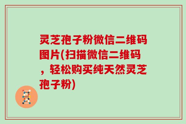 灵芝孢子粉微信二维码图片(扫描微信二维码,轻松购买纯天然灵芝孢子粉)