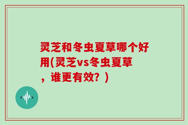 灵芝和冬虫夏草哪个好用(灵芝vs冬虫夏草,谁更有效?)