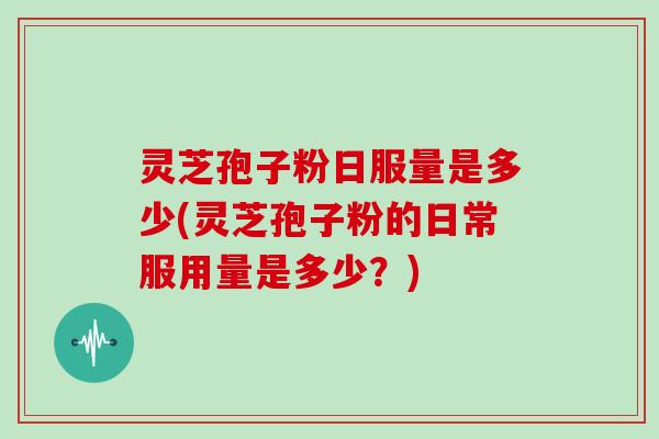 灵芝孢子粉日服量是多少(灵芝孢子粉的日常服用量是多少?)