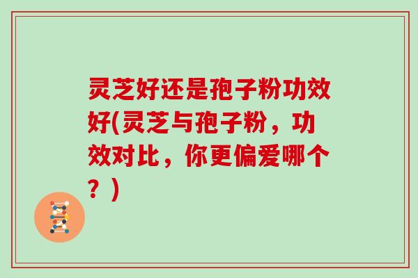 灵芝好还是孢子粉功效好(灵芝与孢子粉,功效对比,你更偏爱哪个?)
