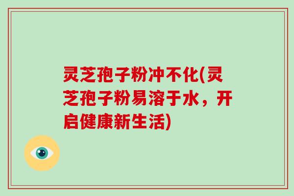 灵芝孢子粉冲不化(灵芝孢子粉易溶于水,开启健康新生活)