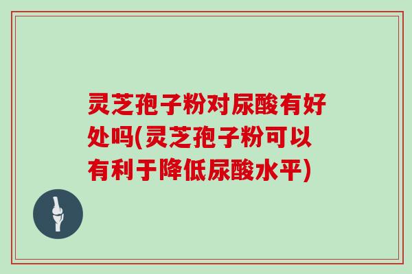 灵芝孢子粉对尿酸有好处吗(灵芝孢子粉可以有利于降低尿酸水平)