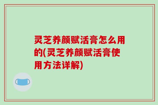 灵芝养颜赋活膏怎么用的(灵芝养颜赋活膏使用方法详解)