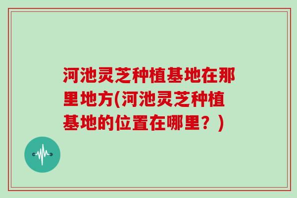 河池灵芝种植基地在那里地方(河池灵芝种植基地的位置在哪里？)