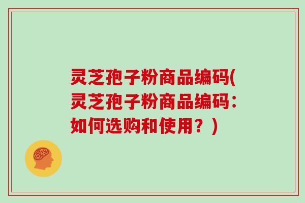 灵芝孢子粉商品编码(灵芝孢子粉商品编码:如何选购和使用?)