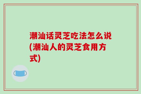 潮汕话灵芝吃法怎么说(潮汕人的灵芝食用方式)