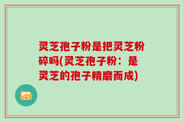 灵芝孢子粉是把灵芝粉碎吗(灵芝孢子粉:是灵芝的孢子精磨而成)