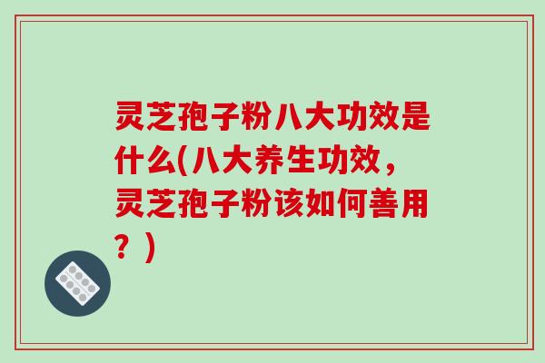 灵芝孢子粉八大功效是什么(八大养生功效,灵芝孢子粉该如何善用?)
