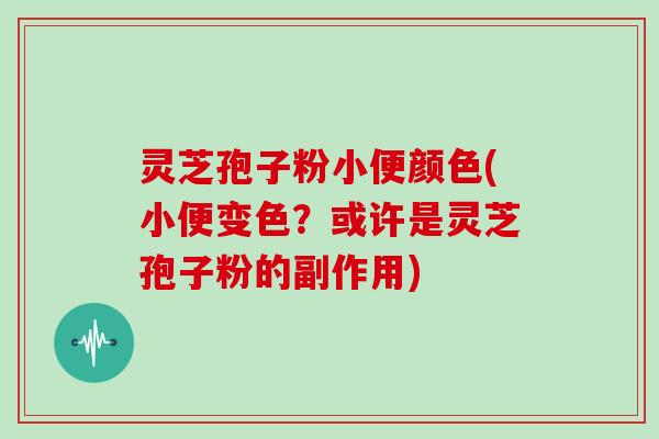 灵芝孢子粉小便颜色(小便变色？或许是灵芝孢子粉的副作用)