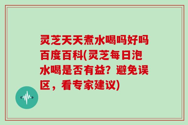 灵芝天天煮水喝吗好吗百度百科(灵芝每日泡水喝是否有益？避免误区，看专家建议)