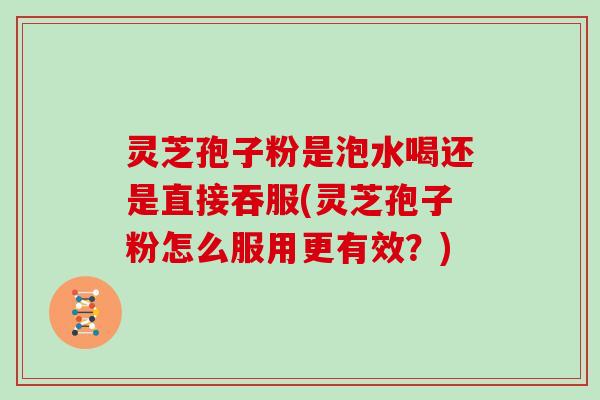 灵芝孢子粉是泡水喝还是直接吞服(灵芝孢子粉怎么服用更有效?)