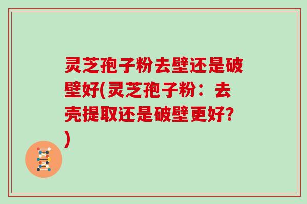 灵芝孢子粉去壁还是破壁好(灵芝孢子粉:去壳提取还是破壁更好?)