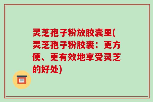 灵芝孢子粉放胶囊里(灵芝孢子粉胶囊:更方便、更有效地享受灵芝的好处)