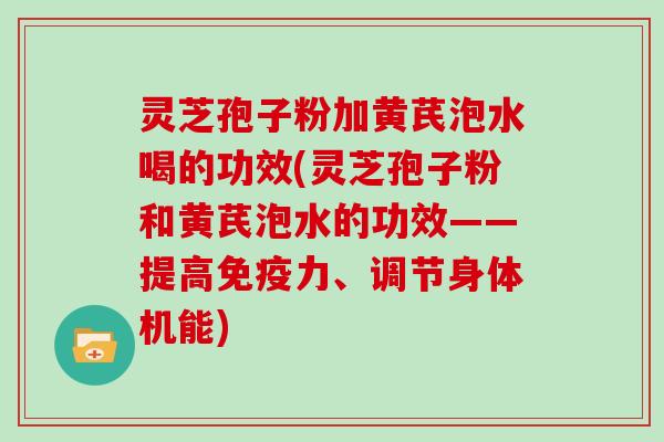 灵芝孢子粉加黄芪泡水喝的功效(灵芝孢子粉和黄芪泡水的功效——提高免疫力、调节身体机能)