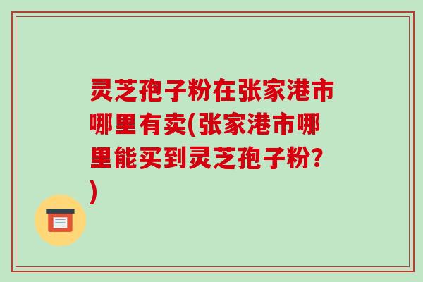 灵芝孢子粉在张家港市哪里有卖(张家港市哪里能买到灵芝孢子粉?)
