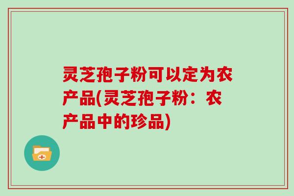 灵芝孢子粉可以定为农产品(灵芝孢子粉：农产品中的珍品)
