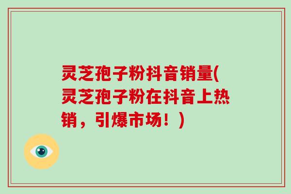 灵芝孢子粉抖音销量(灵芝孢子粉在抖音上热销,引爆市场!)