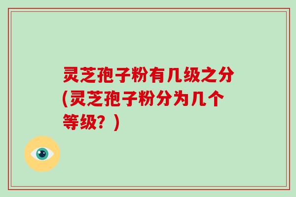 灵芝孢子粉有几级之分(灵芝孢子粉分为几个等级?)