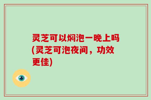 灵芝可以焖泡一晚上吗(灵芝可泡夜间,功效更佳)