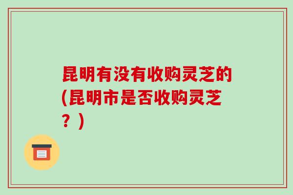 昆明有没有收购灵芝的(昆明市是否收购灵芝？)